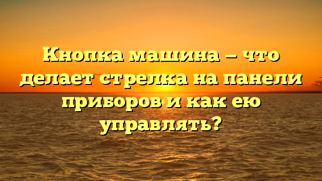 Кнопка машина — что делает стрелка на панели приборов и как ею управлять?