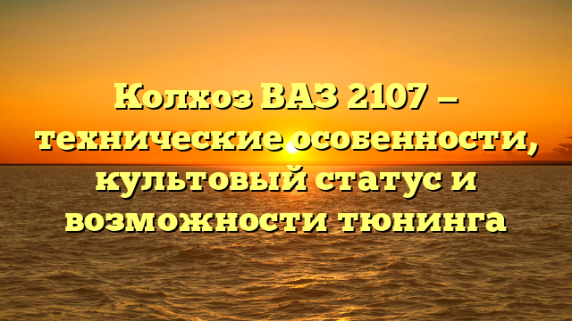 Колхоз ВАЗ 2107 — технические особенности, культовый статус и возможности тюнинга