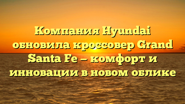 Компания Hyundai обновила кроссовер Grand Santa Fe — комфорт и инновации в новом облике