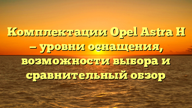 Комплектации Opel Astra H — уровни оснащения, возможности выбора и сравнительный обзор