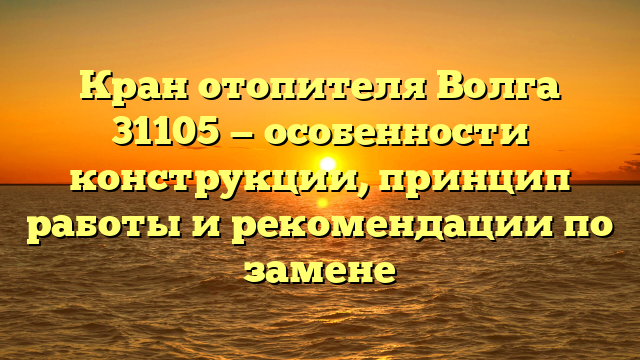 Кран отопителя Волга 31105 — особенности конструкции, принцип работы и рекомендации по замене