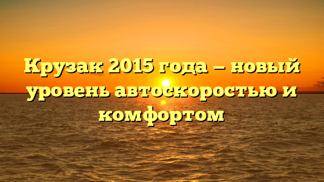 Крузак 2015 года — новый уровень автоскоростью и комфортом