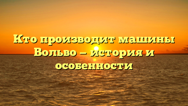 Кто производит машины Вольво — история и особенности