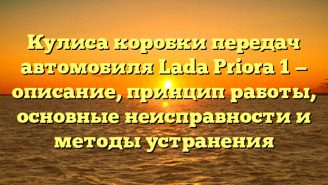 Кулиса коробки передач автомобиля Lada Priora 1 — описание, принцип работы, основные неисправности и методы устранения