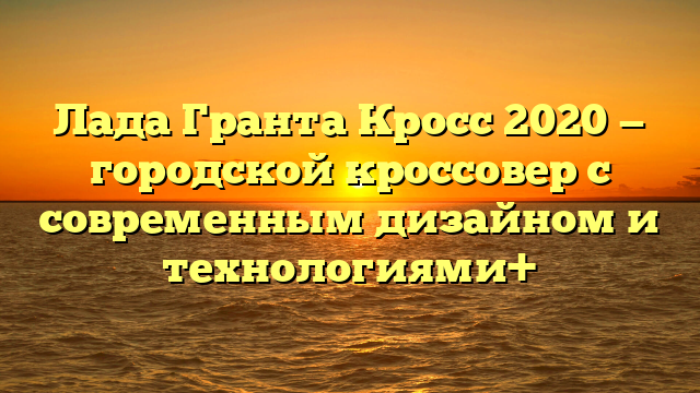 Лада Гранта Кросс 2020 — городской кроссовер с современным дизайном и технологиями+