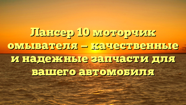 Лансер 10 моторчик омывателя — качественные и надежные запчасти для вашего автомобиля