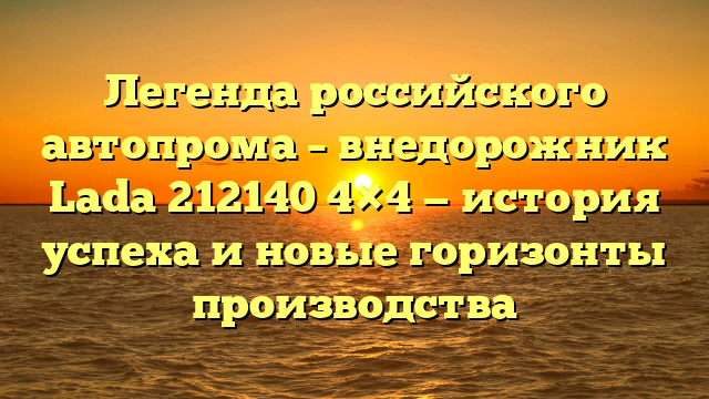 Легенда российского автопрома – внедорожник Lada 212140 4×4 — история успеха и новые горизонты производства