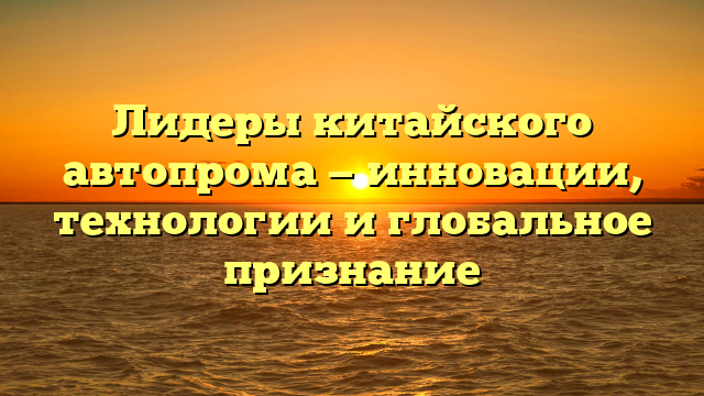 Лидеры китайского автопрома — инновации, технологии и глобальное признание