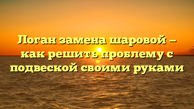 Логан замена шаровой — как решить проблему с подвеской своими руками