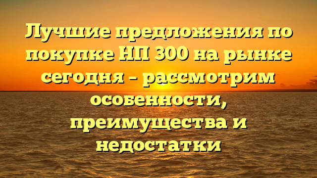 Лучшие предложения по покупке НП 300 на рынке сегодня – рассмотрим особенности, преимущества и недостатки