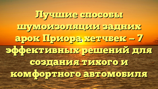 Лучшие способы шумоизоляции задних арок Приора хетчбек — 7 эффективных решений для создания тихого и комфортного автомобиля