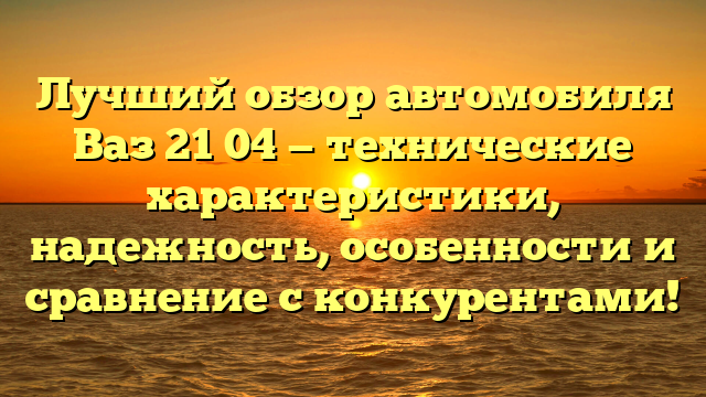 Лучший обзор автомобиля Ваз 21 04 — технические характеристики, надежность, особенности и сравнение с конкурентами!