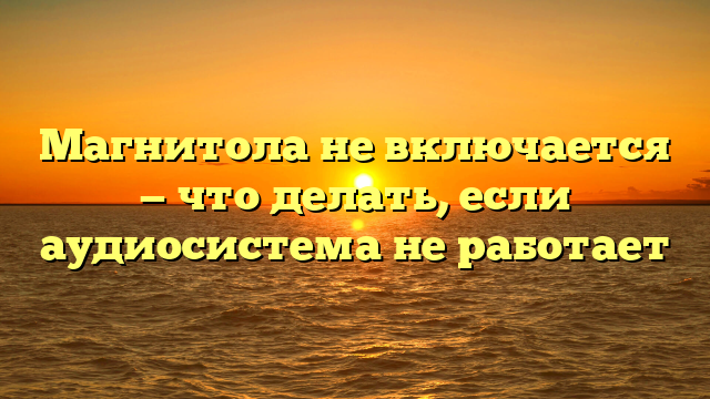 Магнитола не включается — что делать, если аудиосистема не работает