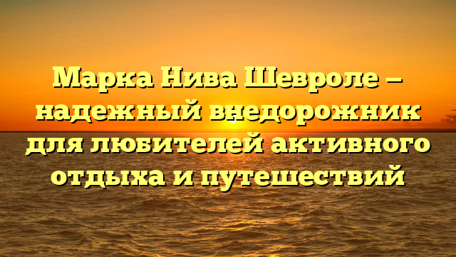 Марка Нива Шевроле — надежный внедорожник для любителей активного отдыха и путешествий