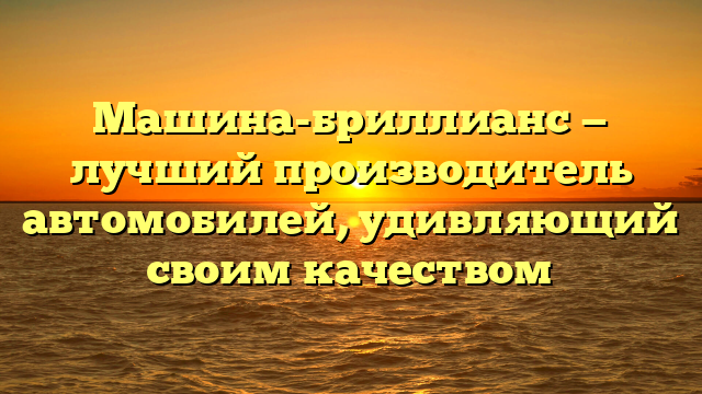 Машина-бриллианс — лучший производитель автомобилей, удивляющий своим качеством