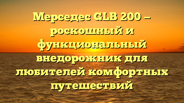 Мерседес GLB 200 — роскошный и функциональный внедорожник для любителей комфортных путешествий