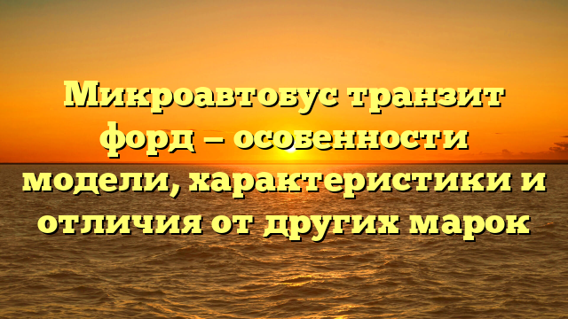 Микроавтобус транзит форд — особенности модели, характеристики и отличия от других марок