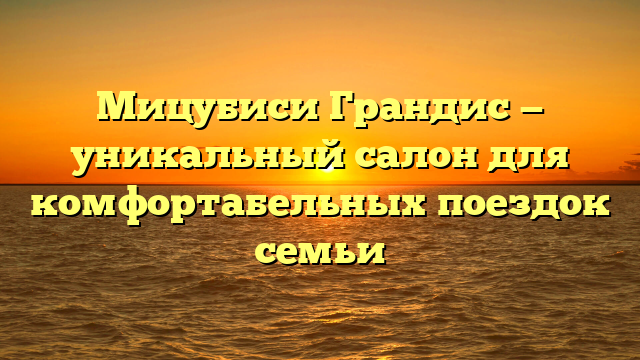 Мицубиси Грандис — уникальный салон для комфортабельных поездок семьи