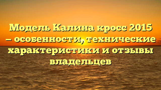 Модель Калина кросс 2015 — особенности, технические характеристики и отзывы владельцев