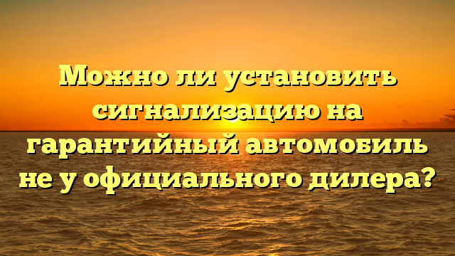 Можно ли установить сигнализацию на гарантийный автомобиль не у официального дилера?