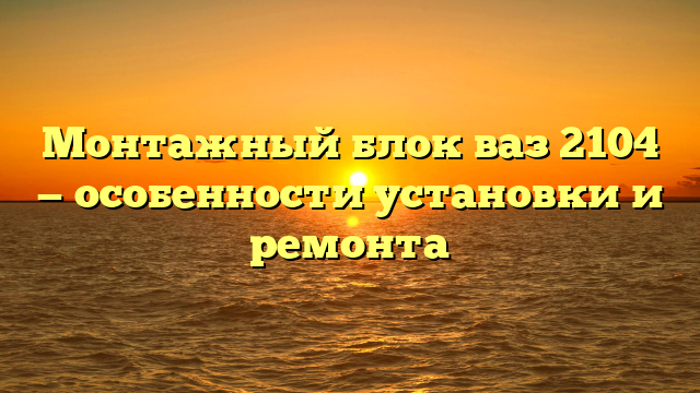 Монтажный блок ваз 2104 — особенности установки и ремонта