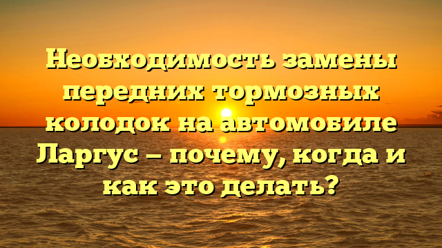 Необходимость замены передних тормозных колодок на автомобиле Ларгус — почему, когда и как это делать?