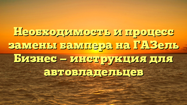 Необходимость и процесс замены бампера на ГАЗель Бизнес — инструкция для автовладельцев