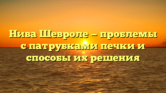 Нива Шевроле — проблемы с патрубками печки и способы их решения