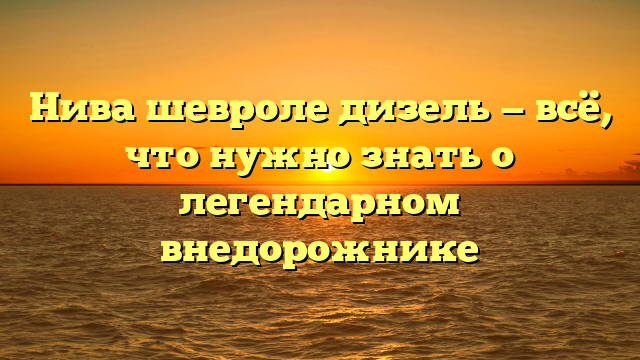 Нива шевроле дизель — всё, что нужно знать о легендарном внедорожнике