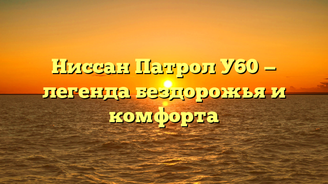 Ниссан Патрол У60 — легенда бездорожья и комфорта