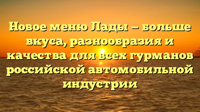 Новое меню Лады — больше вкуса, разнообразия и качества для всех гурманов российской автомобильной индустрии