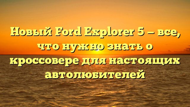 Новый Ford Explorer 5 — все, что нужно знать о кроссовере для настоящих автолюбителей