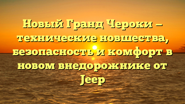 Новый Гранд Чероки — технические новшества, безопасность и комфорт в новом внедорожнике от Jeep