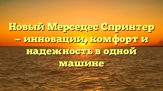 Новый Мерседес Спринтер — инновации, комфорт и надежность в одной машине