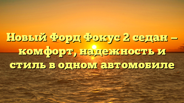 Новый Форд Фокус 2 седан — комфорт, надежность и стиль в одном автомобиле