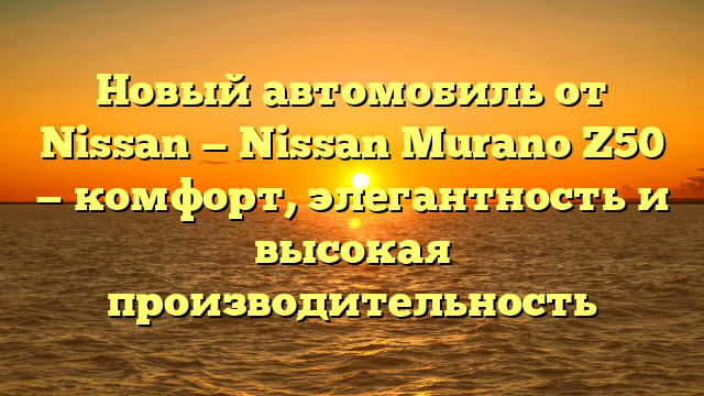 Новый автомобиль от Nissan — Nissan Murano Z50 — комфорт, элегантность и высокая производительность