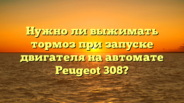 Нужно ли выжимать тормоз при запуске двигателя на автомате Peugeot 308?