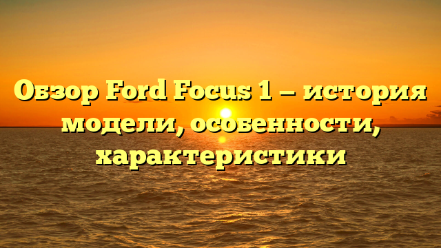 Обзор Ford Focus 1 — история модели, особенности, характеристики