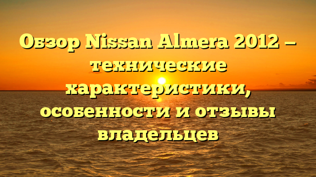 Обзор Nissan Almera 2012 — технические характеристики, особенности и отзывы владельцев