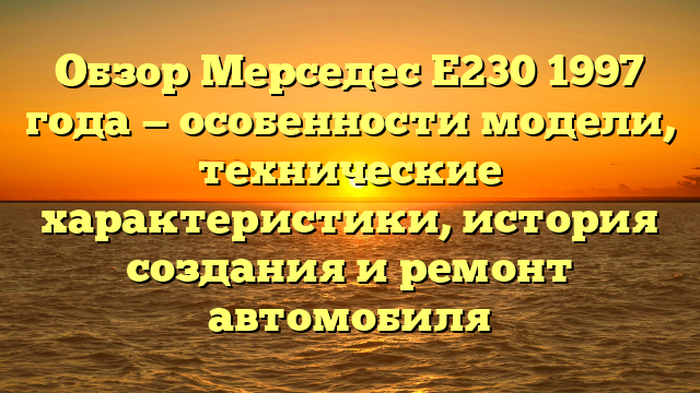 Обзор Мерседес Е230 1997 года — особенности модели, технические характеристики, история создания и ремонт автомобиля