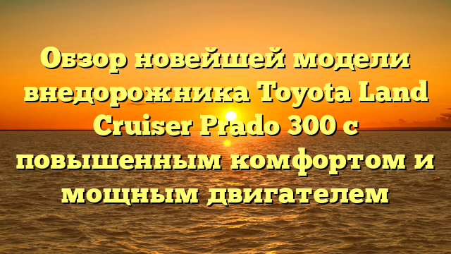 Обзор новейшей модели внедорожника Toyota Land Cruiser Prado 300 с повышенным комфортом и мощным двигателем