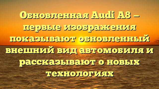 Обновленная Audi A8 — первые изображения показывают обновленный внешний вид автомобиля и рассказывают о новых технологиях