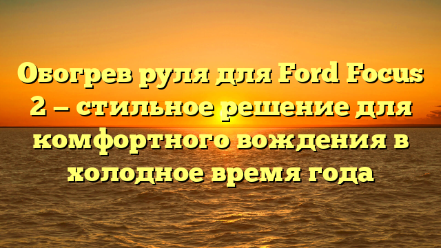 Обогрев руля для Ford Focus 2 — стильное решение для комфортного вождения в холодное время года