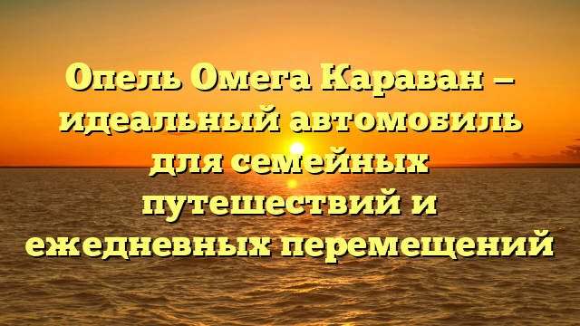 Опель Омега Караван — идеальный автомобиль для семейных путешествий и ежедневных перемещений