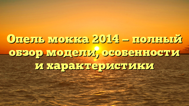 Опель мокка 2014 — полный обзор модели, особенности и характеристики