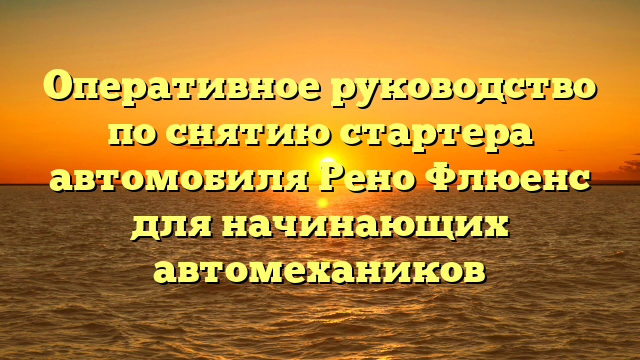 Оперативное руководство по снятию стартера автомобиля Рено Флюенс для начинающих автомехаников