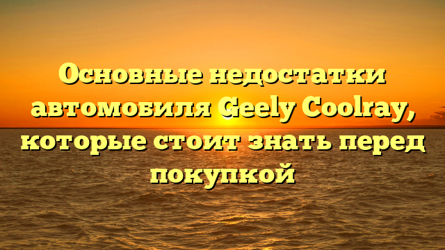 Основные недостатки автомобиля Geely Coolray, которые стоит знать перед покупкой