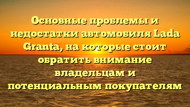 Основные проблемы и недостатки автомобиля Lada Granta, на которые стоит обратить внимание владельцам и потенциальным покупателям