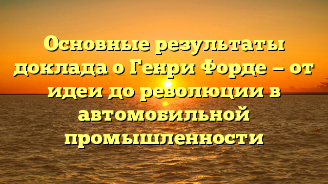 Основные результаты доклада о Генри Форде — от идеи до революции в автомобильной промышленности