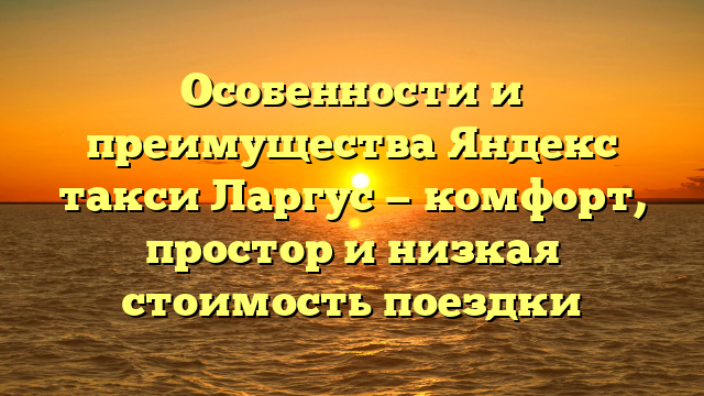 Особенности и преимущества Яндекс такси Ларгус — комфорт, простор и низкая стоимость поездки